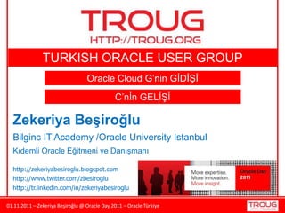 01.11.2011 – Zekeriya Beşiroğlu @ Oracle Day 2011 – Oracle Türkiye
Zekeriya Beşiroğlu
Bilginc IT Academy /Oracle University Istanbul
Kıdemli Oracle Eğitmeni ve Danışmanı
http://zekeriyabesiroglu.blogspot.com
Oracle Cloud G’nin GİDİŞİ
C’nİn GELİŞİ
http://www.twitter.com/zbesiroglu
http://tr.linkedin.com/in/zekeriyabesiroglu
TURKISH ORACLE USER GROUP
 