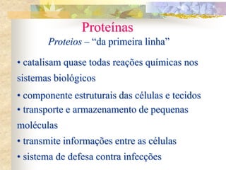 Proteínas
Proteios – “da primeira linha”
• catalisam quase todas reações químicas nos
sistemas biológicos
• componente estruturais das células e tecidos
• transporte e armazenamento de pequenas
moléculas
• transmite informações entre as células
• sistema de defesa contra infecções
 