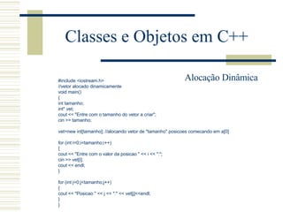 Classes e Objetos em C++ #include <iostream.h> //vetor alocado dinamicamente void main() { int tamanho;  int* vet;  cout << "Entre com o tamanho do vetor a criar"; cin >> tamanho;   vet=new int[tamanho]; //alocando vetor de "tamanho" posicoes comecando em a[0]   for (int i=0;i<tamanho;i++) { cout << "Entre com o valor da posicao " << i << ":"; cin >> vet[i]; cout << endl; }   for (int j=0;j<tamanho;j++) { cout << "Posicao " << j << ":" << vet[j]<<endl; } } Alocação Dinâmica 