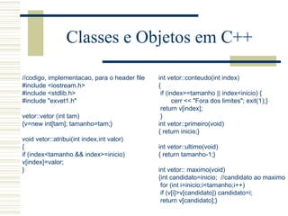 Classes e Objetos em C++ //codigo, implementacao, para o header file #include <iostream.h> #include <stdlib.h> #include "exvet1.h"   vetor::vetor (int tam) {v=new int[tam]; tamanho=tam;}   void vetor::atribui(int index,int valor) { if (index<tamanho && index>=inicio) v[index]=valor; } int vetor::conteudo(int index) { if (index>=tamanho || index<inicio) { cerr << "Fora dos limites"; exit(1);} return v[index]; } int vetor::primeiro(void) { return inicio;}   int vetor::ultimo(void) { return tamanho-1;}   int vetor:: maximo(void) {int candidato=inicio;  //candidato ao maximo for (int i=inicio;i<tamanho;i++) if (v[i]>v[candidato]) candidato=i; return v[candidato];} 