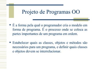 Projeto de Programas OO É a forma pela qual o programador cria o modelo em forma de programa. É o processo onde se coloca as partes importantes de um programa em ordem. Estabelecer quais as classes, objetos e métodos são necessários para um programa, e definir quais classes e objetos devem se interrelacionar. 