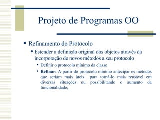 Projeto de Programas OO Refinamento do Protocolo Estender a definição original dos objetos através da incorporação de novos métodos a seu protocolo Definir o protocolo mínimo da classe Refinar:  A partir do protocolo mínimo antecipar os métodos que seriam mais úteis  para torná-lo mais reusável em diversas situações ou possibilitando o aumento da funcionalidade; 