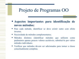 Projeto de Programas OO Aspectos importantes para identificação de novos métodos: Para cada método, identificar se deve existir outro com efeito inverso; Necessidade de métodos complementares; Métodos distintos (identificar métodos que utilizem como parâmetros apenas poucos valores aceitáveis, substituí-lo por vários métodos individuais; Verificar que métodos devem ser adicionados para tornar a classe conceitualmente completa; 