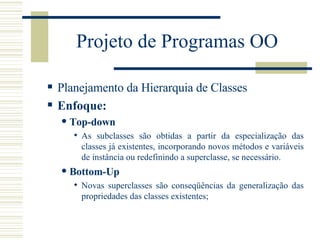 Projeto de Programas OO Planejamento da Hierarquia de Classes Enfoque: Top-down  As subclasses são obtidas a partir da especialização das classes já existentes, incorporando novos métodos e variáveis de instância ou redefinindo a superclasse, se necessário. Bottom-Up Novas superclasses são conseqüências da generalização das propriedades das classes existentes; 