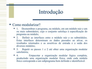 Introdução Como modularizar? 1.     Desmembrar o programa, ou módulo, em um módulo raiz e um ou mais submódulos, cujo o conjunto satisfaça à especificação do programa ou módulo; 2.     Definir as interfaces entre o módulo raiz e os submódulos. Estas interfaces determinam os dados passados ao ativar, os resultados retornados e as assertivas de entrada e a saída dos diversos módulos; 3.     Repetir os passos 1 e 2 até obter uma organização modular satisfatória; 4.  Empacotar a organização modular lógica completa, produzindo uma organização modular física, onde cada módulo físico corresponda a um subprograma bem definido e identificável.   