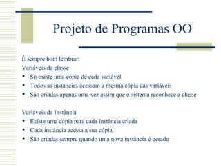 Projeto de Programas OO É sempre bom lembrar: Variáveis da classe Só existe uma cópia de cada variável Todos as instâncias acessam a mesma cópia das variáveis São criadas apenas uma vez assim que o sistema reconhece a classe Variáveis da Instância Existe uma cópia para cada instância criada Cada instância acessa a sua cópia  São criadas sempre quando uma nova instância é gerada 