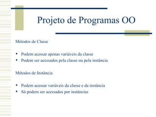 Projeto de Programas OO Métodos de Classe Podem acessar apenas variáveis da classe Podem ser acessados pela classe ou pela instância Métodos de Instância Podem acessar variáveis da classe e da instância Só podem ser acessados por instâncias 
