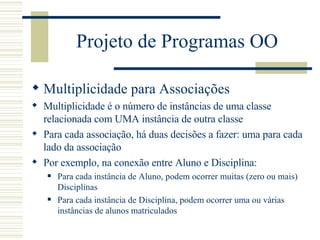 Projeto de Programas OO Multiplicidade para Associações Multiplicidade é o número de instâncias de uma classe relacionada com UMA instância de outra classe Para cada associação, há duas decisões a fazer: uma para cada lado da associação Por exemplo, na conexão entre Aluno e Disciplina: Para cada instância de Aluno, podem ocorrer muitas (zero ou mais) Disciplinas Para cada instância de Disciplina, podem ocorrer uma ou várias instâncias de alunos matriculados 