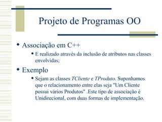 Projeto de Programas OO Associação em C++ E realizado através da inclusão de atributos nas classes envolvidas; Exemplo Sejam as classes  TCliente  e  TProduto . Suponhamos que o relacionamento entre elas seja "Um Cliente possui vários Produtos" .Este tipo de associação é Unidirecional, com duas formas de implementação.  