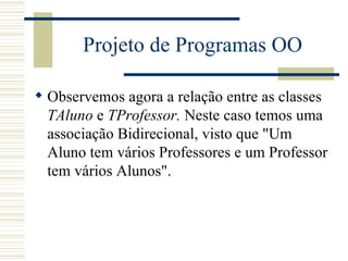 Projeto de Programas OO Observemos agora a relação entre as classes  TAluno  e  TProfessor.  Neste caso temos uma associação Bidirecional, visto que "Um Aluno tem vários Professores e um Professor tem vários Alunos".   