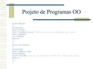 Projeto de Programas OO class TAluno { protected: char* pcDRE; char** pacMatricula;  //matriculas dos professores que possui char* pcNome; int nIdade;  public: ... }  class TProfessor { protected: char* pcMatricula; char*pcNome; char** pacDRE;   //array de strings com DRE dos alunos que possui   public: ... } 