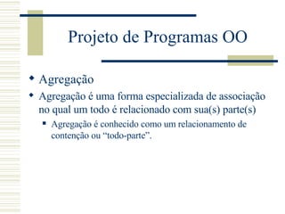 Projeto de Programas OO Agregação Agregação é uma forma especializada de associação no qual um todo é relacionado com sua(s) parte(s) Agregação é conhecido como um relacionamento de contenção ou “todo-parte”. 