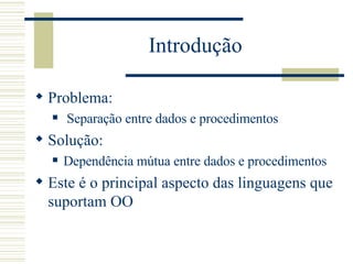 Introdução Problema: Separação entre dados e procedimentos Solução: Dependência mútua entre dados e procedimentos Este é o principal aspecto das linguagens que suportam OO 