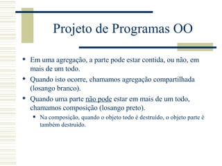 Projeto de Programas OO Em uma agregação, a parte pode estar contida, ou não, em mais de um todo. Quando isto ocorre, chamamos  agregação compartilhada  (losango branco). Quando uma parte  não pode  estar em mais de um todo, chamamos composição (losango preto). Na composição, quando o objeto todo é destruído, o objeto parte é também destruído. 