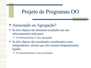Projeto de Programas OO Associação ou Agregação? Se dois objetos são altamente acoplados por um relacionamento todo-parte O relacionamento é uma agregação Se dois objetos são usualmente considerados como independentes, mesmo que eles estejam freqüentemente ligados O relacionamento é uma associação 