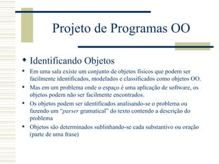 Projeto de Programas OO Identificando Objetos Em uma sala existe um conjunto de objetos físicos que podem ser facilmente identificados, modelados e classificados como objetos OO. Mas em um problema onde o espaço é uma aplicação de software, os objetos podem não ser facilmente encontrados. Os objetos podem ser identificados analisando-se o problema ou fazendo um “ parser  gramatical” do texto contendo a descrição do problema Objetos são determinados sublinhando-se cada substantivo ou oração (parte de uma frase) 
