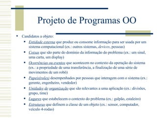 Projeto de Programas OO Candidatos a objeto: Entidade externa  que produz ou consome informação para ser usada por um sistema computacional (ex.: outros sistemas,  devices , pessoas) Coisas   que são parte do domínio da informação do problema (ex.: um sinal, uma carta, um display) Ocorrências ou eventos   que acontecem no contexto da operação do sistema (ex.: a propriedade de uma transferência, a finalização de uma série de movimentos de um robô) Papeis(roles)   desempenhados por pessoas que interagem com o sistema (ex.: gerente, engenheiro, vendedor) Unidades   de   organização  que são relevantes a uma aplicação (ex.: divisões, grupo, time) Lugares  que estabelecem o contexto do problema (ex.: galpão, estaleiro) Estruturas   que definem a classe de um objeto (ex.: sensor, computador, veículo 4-rodas) 
