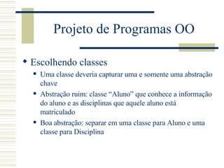 Projeto de Programas OO Escolhendo classes Uma classe deveria capturar uma e somente uma abstração chave  Abstração ruim: classe “Aluno” que conhece a informação do aluno e as disciplinas que aquele aluno está matriculado Boa abstração: separar em uma classe para Aluno e uma classe para Disciplina 