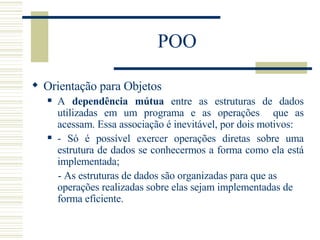POO Orientação para Objetos A  dependência mútua  entre as estruturas de dados utilizadas em um programa e as operações  que as acessam. Essa associação é inevitável, por dois motivos:  - Só é possível exercer operações diretas sobre uma estrutura de dados se conhecermos a forma como ela está implementada; - As estruturas de dados são organizadas para que as operações realizadas sobre elas sejam implementadas de forma eficiente.   