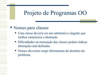 Projeto de Programas OO Nomes para classes Uma classe deveria ser um substantivo singular que melhor caracteriza a abstração  Dificuldades na nomeação das classes podem indicar abstrações mal definidas Nomes deveriam surgir diretamente do domínio do problema 
