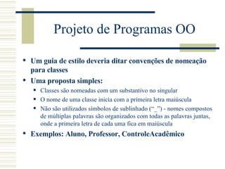 Projeto de Programas OO Um guia de estilo deveria ditar convenções de nomeação para classes Uma proposta simples: Classes são nomeadas com um substantivo no singular O nome de uma classe inicia com a primeira letra maiúscula Não são utilizados símbolos de sublinhado (“_”) - nomes compostos de múltiplas palavras são organizados com todas as palavras juntas, onde a primeira letra de cada uma fica em maiúscula  Exemplos: Aluno, Professor, ControleAcadêmico 
