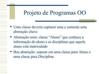 Projeto de Programas OO Uma classe deveria capturar uma e somente uma abstração chave  Abstração ruim: classe “Aluno” que conhece a informação do aluno e as disciplinas que aquele aluno está matriculado Boa abstração: separar em uma classe para Aluno e uma classe para Disciplina 