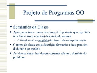 Projeto de Programas OO Semântica da Classe Após encontrar o nome da classe, é importante que seja feita uma breve (mas concisa) descrição da mesma O foco deve ser no  propósito  da classe e não na implementação O nome da classe e sua descrição formarão a base para um dicionário do modelo As classes desta fase devem somente relatar o domínio do problema 