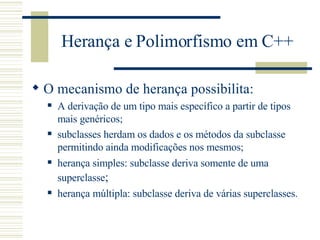 Herança e Polimorfismo em C++ O mecanismo de herança possibilita: A derivação de um tipo mais específico a partir de tipos mais genéricos; subclasses herdam os dados e os métodos da subclasse permitindo ainda modificações nos mesmos; herança simples: subclasse deriva somente de uma superclasse ; herança múltipla: subclasse deriva de várias superclasses. 