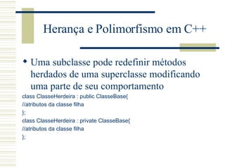 Herança e Polimorfismo em C++ Uma subclasse pode redefinir métodos herdados de uma superclasse modificando uma parte de seu comportamento class ClasseHerdeira : public ClasseBase{ //atributos da classe filha }; class ClasseHerdeira : private ClasseBase{ //atributos da classe filha }; 