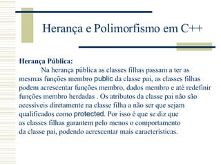 Herança e Polimorfismo em C++ Herança Pública: Na herança pública as classes filhas passam a ter as  mesmas funções membro  public  da classe pai, as classes filhas  podem acrescentar funções membro, dados membro e até redefinir funções membro herdadas . Os atributos da classe pai não são acessíveis diretamente na classe filha a não ser que sejam  qualificados como  protected . Por isso é que se diz que  as classes filhas garantem pelo menos o comportamento  da classe pai, podendo acrescentar mais características. 