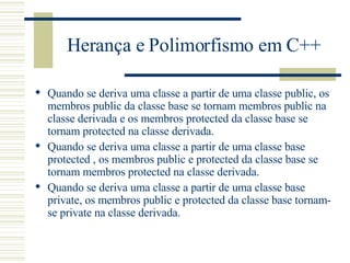 Herança e Polimorfismo em C++ Quando se deriva uma classe a partir de uma classe public, os membros public da classe base se tornam membros public na classe derivada e os membros protected da classe base se tornam protected na classe derivada. Quando se deriva uma classe a partir de uma classe base protected , os membros public e protected da classe base se tornam membros protected na classe derivada. Quando se deriva uma classe a partir de uma classe base private, os membros public e protected da classe base tornam-se private na classe derivada. 