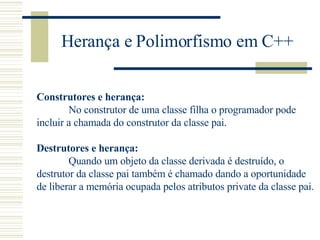 Herança e Polimorfismo em C++ Construtores e herança: No construtor de uma classe filha o programador pode  incluir a chamada do construtor da classe pai.   Destrutores e herança:  Quando um objeto da classe derivada é destruído, o  destrutor da classe pai também é chamado dando a oportunidade  de liberar a memória ocupada pelos atributos private da classe pai. 