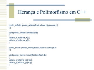 Herança e Polimorfismo em C++ ponto_reflete::ponto_reflete(float a,float b):ponto(a,b) { }   void ponto_reflete::reflete(void) { altera_x(-retorna_x()); altera_y(-retorna_y()); }   ponto_move::ponto_move(float a,float b):ponto(a,b) { }   void ponto_move::move(float dx,float dy) { altera_x(retorna_x()+dx); altera_y(retorna_y()+dy); } 