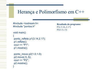 Herança e Polimorfismo em C++ #include <iostream.h> #include "pontos.h"   void main() { ponto_reflete p1(3.14,2.17); p1.reflete(); cout << "P1"; p1.mostra();   ponto_move p2(1.0,1.0); p2.move(.5,.5); cout << "P2"; p2.mostra(); } Resultado do programa: P1(-3.14,-2.17) P2(1.5,1.5) 