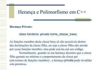 Herança e Polimorfismo em C++ Herança Private: class herdeira: private nome_classe_base;  As funções membro desta classe base só são acessíveis dentro  das declarações da classe filha, ou seja a classe filha não atende  por essas funções membro, mas pode usá-las em seu código. Normalmente, quando se usa herança dizemos que a classe  filha garante no mínimo o comportamento da classe pai  (em termos de funções membro) , a herança  private  pode invalidar  esta premissa.  