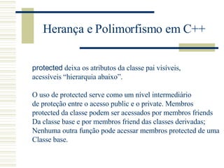 Herança e Polimorfismo em C++ protected  deixa os atributos da classe pai visíveis,  acessíveis “hierarquia abaixo”. O uso de protected serve como um nível intermediário de proteção entre o acesso public e o private. Membros  protected da classe podem ser acessados por membros friends Da classe base e por membros friend das classes derivadas; Nenhuma outra função pode acessar membros protected de uma Classe base. 