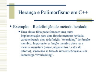 Herança e Polimorfismo em C++ Exemplo – Redefinição de método herdado Uma classe filha pode fornecer uma outra implementação para uma função membro herdada, caracterizando uma redefinição “overriding” de função membro. Importante: a função membro deve ter a mesma assinatura (nome, argumentos e valor de retorno), senão não se trata de uma redefinição e sim sobrecarga “overloading”.   