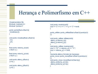 Herança e Polimorfismo em C++ //implementation file #include <iostream.h> #include "pontos.h"   ponto::ponto(float a,float b){ inicializa(a,b); }   void ponto::inicializa(float a,float b){ x=a; y=b; }   float ponto::retorna_x(void) { return x; }   float ponto::retorna_y(void) { return y; }   void ponto::altera_x(float a) { x=a; }   void ponto::altera_y(float b) { y=b; } void ponto::mostra(void){ cout << "(" << x << "," << y << ")" <<endl; }   ponto_reflete::ponto_reflete(float a,float b):ponto(a,b) { }   void ponto_reflete::reflete(void){ altera_x(-retorna_x()); altera_y(-retorna_y()); } void ponto_reflete::mostra(void) { cout << "X:" << retorna_x() << " Y:"; cout << retorna_y() << endl;  } //somente altera o formato de impressao ponto_move::ponto_move(float a,float b):ponto(a,b) { } void ponto_move::move(float dx,float dy) { altera_x(retorna_x()+dx); altera_y(retorna_y()+dy); } 