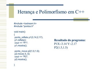 Herança e Polimorfismo em C++ #include <iostream.h> #include "pontos.h"   void main() { ponto_reflete p1(3.14,2.17); p1.reflete(); cout << "P1"; p1.mostra();   ponto_move p2(1.0,1.0); p2.move(.5,.5); cout << "P2"; p2.mostra();   } Resultado do programa: P1X:-3.14 Y:-2.17 P2(1.5,1.5) 