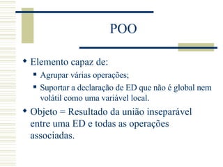 POO Elemento capaz de: Agrupar várias operações; Suportar a declaração de ED que não é global nem volátil como uma variável local. Objeto = Resultado da união inseparável entre uma ED e todas as operações associadas. 