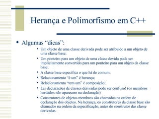 Herança e Polimorfismo em C++ Algumas “dicas”: Um objeto de uma classe derivada pode ser atribuído a um objeto de uma classe base; Um ponteiro para um objeto de uma classe devida pode ser implicitamente convertido para um ponteiro para um objeto da classe base; A classe base específica o que há de comum; Relacionamento “é um” é herança; Relacionamento “tem um” é composição; Ler declarações de classes derivadas pode ser confuso! (os membros herdados não aparecem na declaração) Construtores de objetos membros são chamados na ordem de declaração dos objetos. Na herança, os construtores da classe base são chamados na ordem da especificação, antes do construtor das classe derivadas. 