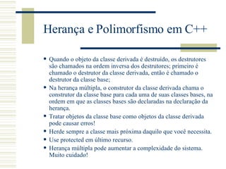 Herança e Polimorfismo em C++ Quando o objeto da classe derivada é destruído, os destrutores são chamados na ordem inversa dos destrutores; primeiro é chamado o destrutor da classe derivada, então é chamado o destrutor da classe base; Na herança múltipla, o construtor da classe derivada chama o construtor da classe base para cada uma de suas classes bases, na ordem em que as classes bases são declaradas na declaração da herança. Tratar objetos da classe base como objetos da classe derivada pode causar erros! Herde sempre a classe mais próxima daquilo que você necessita. Use protected em último recurso. Herança múltipla pode aumentar a complexidade do sistema. Muito cuidado! 