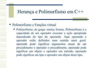 Herança e Polimorfismo em C++ Polimorfismo e Funções virtual Polimorfismo, do grego: muitas formas. Polimorfismo é a capacidade de um operador executar a ação apropriada dependendo do tipo do operando. Aqui operando e operador estão definidos num sentido mais geral: operando pode significar argumentos atuais de um procedimento e operador o procedimento, operando pode significar um objeto e operador um método, operando pode significar um tipo e operador um objeto deste tipo. 