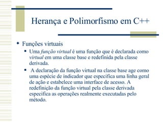 Herança e Polimorfismo em C++ Funções virtuais Uma  função virtual  é uma função que é declarada como  virtual  em uma classe base e redefinida pela classe derivada.  A  declaração da função virtual na classe base age como uma espécie de indicador que especifica uma linha geral de ação e estabelece uma interface de acesso. A redefinição da função virtual pela classe derivada especifica as operações realmente executadas pelo método.  