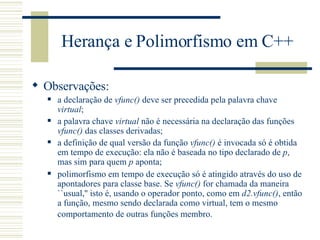 Herança e Polimorfismo em C++ Observações: a declaração de  vfunc()  deve ser precedida pela palavra chave  virtual ;  a palavra chave  virtual  não é necessária na declaração das funções  vfunc()  das classes derivadas;  a definição de qual versão da função  vfunc()  é invocada só é obtida em tempo de execução: ela não é baseada no tipo declarado de  p , mas sim para quem  p  aponta;  polimorfismo em tempo de execução só é atingido através do uso de apontadores para classe base. Se  vfunc()  for chamada da maneira ``usual,'' isto é, usando o operador ponto, como em  d2.vfunc() , então a função, mesmo sendo declarada como virtual, tem o mesmo comportamento de outras funções membro.   