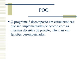 POO O programa é decomposto em características que são implementadas de acordo com as mesmas decisões de projeto, não mais em funções desempenhadas. 