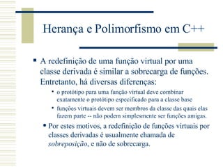 Herança e Polimorfismo em C++ A redefinição de uma função virtual por uma classe derivada é similar a sobrecarga de funções. Entretanto, há diversas diferenças : o protótipo para uma função virtual deve combinar exatamente o protótipo especificado para a classe base funções virtuais devem ser membros da classe das quais elas fazem parte -- não podem simplesmente ser funções amigas.  Por estes motivos, a redefinição de funções virtuais por classes derivadas é usualmente chamada de  sobreposição , e não de sobrecarga.  