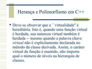 Herança e Polimorfismo em C++ Deve-se observar que a ``virtualidade'' é hereditária. Isto é, quando uma função virtual é herdada, sua natureza virtual também é herdada -- mesmo quando a palavra chave  virtual  não é explicitamente declarada no método da classe derivada. Assim, o caráter virtual da função é mantido, não importa qual o número de níveis na hierarquia de classes.  