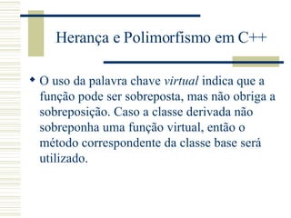 Herança e Polimorfismo em C++ O uso da palavra chave  virtual  indica que a função pode ser sobreposta, mas não obriga a sobreposição. Caso a classe derivada não sobreponha uma função virtual, então o método correspondente da classe base será utilizado.  