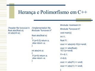 Herança e Polimorfismo em C++ //header file funcover.h float abs(float a); int abs(int a); //implementation file #include "funcover.h"   float abs(float a) { if (a>0.0) return a; else return -a; }   int abs(int a) { if (a>0) return a; else return -a; }   #include <iostream.h> #include "funcover.h" void main(){ int i1; float f1; cout << abs(int(-10))<<endl; cout << abs(float(-10.1))<<endl; f1=-9.1; i1=8.0; cout << abs(f1) << endl; cout << abs(i1) << endl; } 